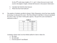 for the 8th week using weights of 3, 2, and 1 (where the most recent week
receives the highest weight). (Round all forecasts to the nearest whole unit.)
b.
Calculate the MAD for this forecast.
c. What does the MAD indicate?
iii.
The number of students enrolled in Spring Valley Elementary school has been steadily
increasing over the past five years. The School Board would like to forecast enrolment
for years 6 and 7 in order to better plan capacity. The past five years enrolment is
indicated in table 3:
Table 3
Year
Enrollment
1
220
2
245
3
256
4
289
310
Assuming a linear trend, use the tabular method to derive values for:
a. the slope
b. the intercept
c. Forecast period 6 enrollment.
