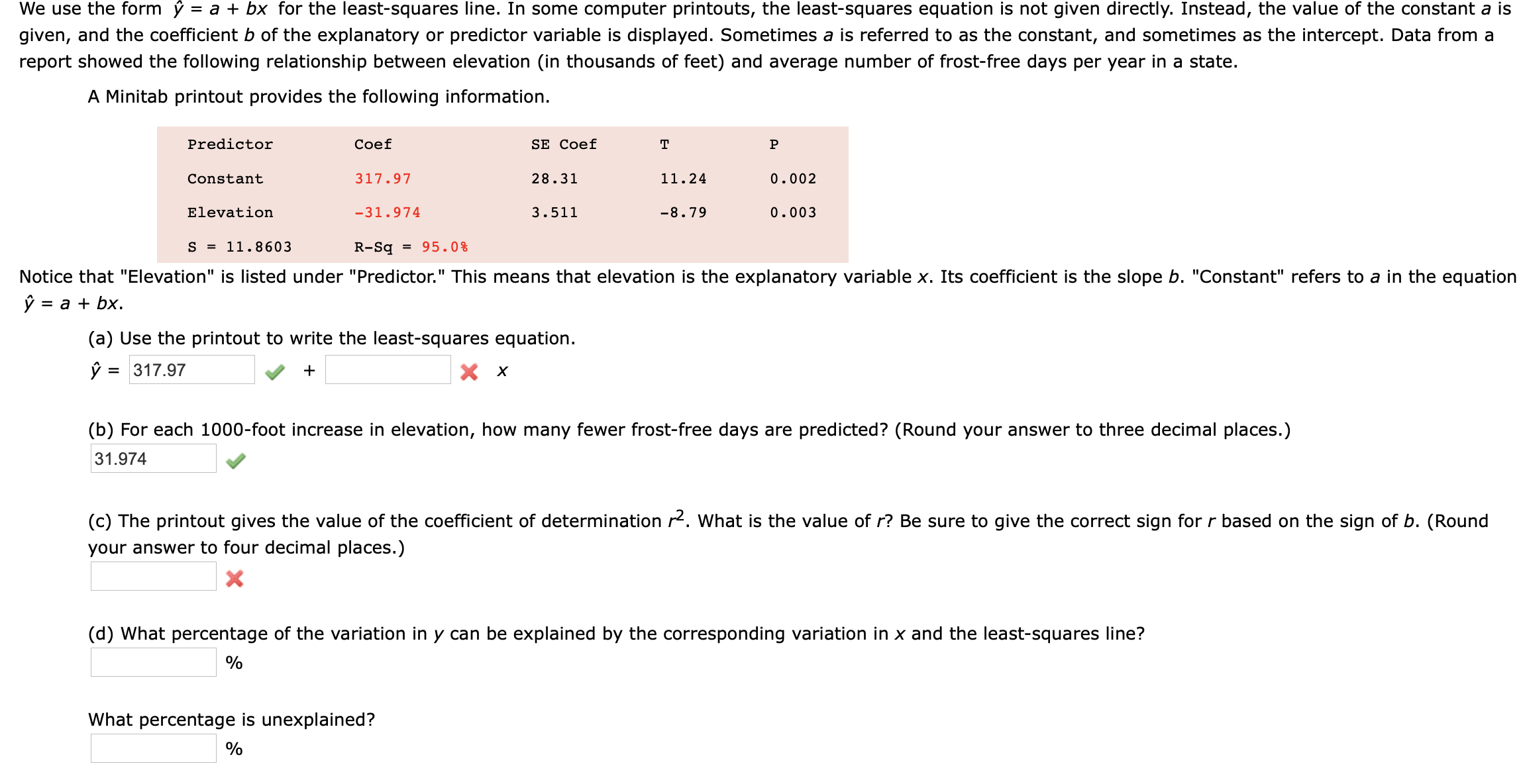 We use the form ý = a + bx for the least-squares line. In some computer printouts, the least-squares equation is not given directly. Instead, the value of the constant a is
given, and the coefficient b of the explanatory or predictor variable is displayed. Sometimes a is referred to as the constant, and sometimes as the intercept. Data from a
report showed the following relationship between elevation (in thousands of feet) and average number of frost-free days per year in a state.
A Minitab printout provides the following information.
Predictor
Coef
SE Coef
т
Conatant
317.97
28.31
11.24
0.002
Elevation
-31.974
3.511
-8.79
0.003
S - 11.8603
R-Sq - 95.0e
Notice that "Elevation" is listed under "Predictor." This means that elevation is the explanatory variable x. Its coefficient is the slope b. "Constant" refers to a in the equation
ý = a + bx.
(a) Use the printout to write the least-squares equation.
ý = 317.97
(b) For each 1000-foot increase in elevation, how many fewer frost-free days are predicted? (Round your answer to three decimal places.)
31.974
(c) The printout gives the value of the coefficient of determination 2. What is the value of r? Be sure to give the correct sign for r based on the sign of b. (Round
your answer to four decimal places.)
(d) What percentage of the variation in y can be explained by the corresponding variation in x and the least-squares line?
What percentage is unexplained?
