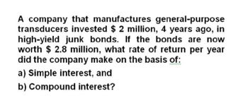 A company that manufactures general-purpose
transducers invested $ 2 million, 4 years ago, in
high-yield junk bonds. If the bonds are now
worth $ 2.8 million, what rate of return per year
did the company make on the basis of:
a) Simple interest, and
b) Compound interest?