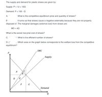 The supply and demand for plastic straws are given by:
Supply: P = 12 + 10Q
Demand: P = 100 - Q
А. -
What is the competitive equilibrium price and quantity of straws?
B.:
It turns out that straws cause a negative externality because they are not properly
disposed of. The marginal damages (external cost) from straws are:
MD = 4Q
What is the social mar ginal cost of straws?
С. "
What is tle efficient number of straws?
D. (*
Which area on the graph below corresponds to the welfare loss from the competitive
equilibrium?
SMC
Supply
A
B
D
E
F
G
Demand
