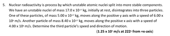 5. Nuclear radioactivity is process by which unstable atomic nuclei split into more stable components.
We have an unstable nuclei of mass 17.0 x 10-27 kg, initially at rest, disintegrates into three particles.
One of these particles, of mass 5.00 x 10-27 kg, moves along the positive y axis with a speed of 6.00 x
106 m/s. Another particle of mass 8.40 x 10-27 kg, moves along the positive x axis with a speed of
4.00 x 10 m/s. Determine the third particle's speed and direction of motion.
(1.25 x 10¹ m/s at 222° from +x-axis)