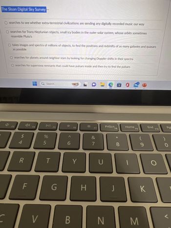 The Sloan Digital Sky Survey
O searches to see whether extra-terrestrial civilizations are sending any digitally recorded music our way
O searches for Trans-Neptunian objects, small icy bodies in the outer solar system, whose orbits sometimes
resemble Pluto's
O takes images and spectra of millions of objects, to find the positions and redshifts of as many galaxies and quasars
as possible
J'
O searches for planets around neighbor stars by looking for changing Doppler shifts in their spectra
O searches for supernova remnants that could have pulsars inside and then try to find the pulsars
F3
$
R
F
F4
V
Q Search
DII
%
5
T
F5
G
^
6
B
F6
Y
H
C
F7
7
U
900
PrtScn
N
F8
J
8
Home
F9
M
P
9
K
yapa
End
F10
O
)
Pg
0
<