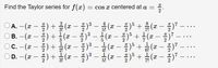 Find the Taylor series for f(x):
cos x centered at a
A.-(z-즐) + 옮 (z- 플)3 - #(z - 플)5 + (z-즐)7
B.-(z-) + 좋(2
2
...
2
3
- (a - + (* - ) -
-. ..
|
2
2
1
x - )° +
3
1
С.
-
-
-
2!
4!
6!
D.-(2-즐) + 긁(2- 플)3 -금(-플)3 +
...
5!
