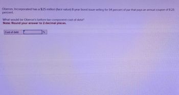 Oberon, Incorporated has a $25 million (face value) 8-year bond issue selling for 94 percent of par that pays an annual coupon of 8.25
percent.
What would be Oberon's before-tax component cost of debt?
Note: Round your answer to 2 decimal places.
Cost of debt
%