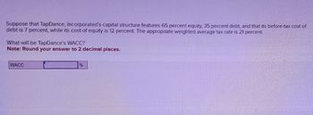 Suppose that TapDance, Incorporated's capital structure features 65 percent equity, 35 percent debt, and that its before-tax cost of
debt is 7 percent, while its cost of equity is 12 percent. The appropriate weighted average tax rate is 21 percent.
What will be TapDance's WACC?
Note: Round your answer to 2 decimal places.
WACC
%