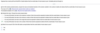 Suppose that a recent poll found that 60% of adults believe that the overall state of moral values is poor. Complete parts (a) through (c).
(a) For 400 randomly selected adults, compute the mean and standard deviation of the random variable X, the number of adults who believe that the overall state of moral values is poor.
The mean of X is 240. (Round to the nearest whole number as needed.)
The standard deviation of X is 9.8. (Round to the nearest tenth as needed.)
(b) Interpret the mean. Choose the correct answer below.
A. For every 240 adults, the mean is the maximum number of them that would be expected to believe that the overall state of moral values is poor.
B. For every 400 adults, the mean is the minimum number of them that would be expected to believe that the overall state of moral values is poor.
C. For every 400 adults, the mean is the range that would be expected to believe that the overall state of moral values is poor.
D. For every 400 adults, the mean is the number of them that would be expected to believe that the overall state of moral values is poor.
(c) Would it be unusual if 233 of the 400 adults surveyed believe that the overall state of moral values is poor?
Yes
No