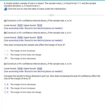 A simple random sample of size n is drawn. The sample mean, x, is found to be 17.7, and the sample
standard deviation, s, is found to be 4.1.
Click the icon to view the table of areas under the t-distribution.
(a) Construct a 95% confidence interval about u if the sample size, n, is 34.
Lower bound: 16.27; Upper bound: 19.13
(Use ascending order. Round to two decimal places as needed.)
(b) Construct a 95% confidence interval about μ if the sample size, n, is 61.
Lower bound: 16.65; Upper bound: 18.75
(Use ascending order. Round to two decimal places as needed.)
How does increasing the sample size affect the margin of error, E?
OA. The margin of error increases.
B. The margin of error does not change.
C. The margin of error decreases.
(c) Construct a 99% confidence interval about μ if the sample size, n, is 34.
Lower bound: 15.78: Upper bound: 19.62
(Use ascending order. Round to two decimal places as needed.)
Compare the results to those obtained in part (a). How does increasing the level of confidence affect the
size of the margin of error, E?
O A. The margin of error decreases.
OB. The margin of error increases.
OC. The margin of error does not change.