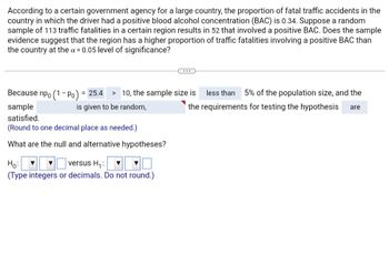 **Text Transcription and Explanation:**

**Scenario:**
According to a certain government agency for a large country, the proportion of fatal traffic accidents in the country in which the driver had a positive blood alcohol concentration (BAC) is 0.34. Suppose a random sample of 113 traffic fatalities in a certain region results in 52 that involved a positive BAC. Does the sample evidence suggest that the region has a higher proportion of traffic fatalities involving a positive BAC than the country at the α = 0.05 level of significance?

**Hypothesis Testing:**
- Because \( n p_0 (1 - p_0) = 25.4 \) is greater than 10, the sample size is less than 5% of the population size, and the sample is given to be random, the requirements for testing the hypothesis are satisfied.

*(Round to one decimal place as needed.)*

**Question:**
What are the null and alternative hypotheses?

**Null Hypothesis (\( H_0 \)):**
\[ \text{H}_0: p = 0.34 \]

**Alternative Hypothesis (\( H_1 \)):**
\[ \text{H}_1: p > 0.34 \]

*(Type integers or decimals. Do not round.)*

---

**Explanation:**
This section involves setting up a hypothesis test to determine if the proportion of traffic fatalities involving a positive BAC in a specific region is higher than the national proportion. The null hypothesis assumes no difference, while the alternative suggests an increase. The sample size conditions and other requirements are checked to ensure proper testing methodology.