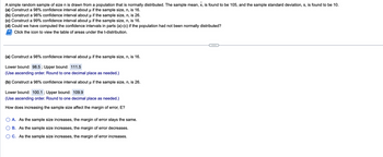 A simple random sample of size n is drawn from a population that is normally distributed. The sample mean, x, is found to be 105, and the sample standard deviation, s, is found to be 10.
(a) Construct a 98% confidence interval about µ if the sample size, n, is 16.
μ
(b) Construct a 98% confidence interval about µ if the sample size, n, is 26.
(c) Construct a 99% confidence interval about µ if the sample size, n, is 16.
(d) Could we have computed the confidence intervals in parts (a)-(c) if the population had not been normally distributed?
Click the icon to view the table of areas under the t-distribution.
(a) Construct a 98% confidence interval about µ if the sample size, n, is 16.
μ
Lower bound: 98.5; Upper bound: 111.5
(Use ascending order. Round to one decimal place as needed.)
(b) Construct a 98% confidence interval about µ if the sample size, n, is 26.
Lower bound: 100.1 ; Upper bound: 109.9
(Use ascending order. Round to one decimal place as needed.)
How does increasing the sample size affect the margin of error, E?
A. As the sample size increases, the margin of error stays the same.
B. As the sample size increases, the margin of error decreases.
C. As the sample size increases, the margin of error increases.