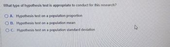 What type of hypothesis test is appropriate to conduct for this research?
OA. Hypothesis test on a population proportion
OB. Hypothesis test on a population mean
OC. Hypothesis test on a population standard deviation
k