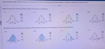 **Normal Distribution of Birth Weights**

Suppose the birth weights of full-term babies are normally distributed with a mean of 3250 grams and a standard deviation of 500 grams. Complete parts (a) and (b) below:

**(a) Draw a normal curve with the parameters labeled. Choose the correct graph below:**

Options:
- **A.** Normal curve with the mean at 2250 and 1 standard deviation increments labeled (1750, 2250, 3250)
- **B.** Normal curve with the mean at 3750 and 1 standard deviation increments labeled (3250, 3750, 4250)
- **C.** Normal curve with the mean at 3250 and 1 standard deviation increments labeled (2250, 3250, 4250)
- **D.** Normal curve with the mean at 3250 and 1 standard deviation increments labeled (2750, 3250, 3750) - **Selected**

**Explanation:**
The correct graph for a normal distribution with a mean of 3250 grams and standard deviation of 500 grams will have the center at 3250, and marks at one standard deviation (2750, 3250, 3750).

**(b) Shade the region that represents the proportion of full-term babies who weigh more than 4250 grams. Choose the correct graph below:**

Options:
- **A.** Graph showing shaded area from 2250 to 3250
- **B.** Graph showing shaded area from 2750 to 3250
- **C.** Graph showing shaded area from 3250 to 4250
- **D.** Graph showing shaded area beyond 4250 - **Selected**

**Explanation:**
To show the proportion of babies weighing more than 4250 grams, the graph should show the area shaded to the right of 4250. This represents the tail of the distribution beyond this weight.