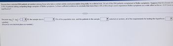 Researchers selected 894 patients at random among those who take a certain widely-used prescription drug daily. In a clinical trial, 24 out of the 894 patients complained of flulike symptoms. Suppose that it is known tha
2.4% of patients taking competing drugs complain of flulike symptoms. Is there sufficient evidence to conclude that more than 2.4% of this drug's users experience flulike symptoms as a side effect at the a= 0.01 level of
significance?
Because npo (1-Po) =
satisfied.
(Round to one decimal place as needed.)
10, the sample size is
CD
5% of the population size, and the patients in the sample
selected at random, all of the requirements for testing the hypothesis