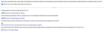 Steel rods are manufactured with a mean length of 22 centimeter (cm). Because of variability in the manufacturing process, the lengths of the rods are approximately normally distributed with a standard deviation of 0.06 cm.
Click the icon to view a table of areas under the normal curve.
(a) What proportion of rods has a length less than 21.9 cm?
0.0475 (Round to four decimal places as needed.)
(b) Any rods that are shorter than 21.86 cm or longer than 22.14 cm are discarded. What proportion of rods will be discarded?
0.0196 (Round to four decimal places as needed.)
(c) Using the results of part (b), if 5000 rods are manufactured in a day, how many should the plant manager expect to discard?
98
(Use the answer from part b to find this answer. Round to the nearest integer as needed.)
(d) If an order comes in for 10,000 steel rods, how many rods should the plant manager expect to manufacture if the order states that all rods must be between 21.9 cm and 22.1 cm?
(Round up to the nearest integer.)