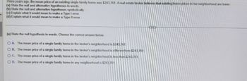 ### Hypothesis Testing and Error Types

**Scenario:**
Three years ago, the mean price of an existing single-family home was $243,761. A real estate broker believes that existing home prices in her neighborhood are lower.

**Tasks:**

**(a) State the null and alternative hypotheses in words.**

**(b) State the null and alternative hypotheses symbolically.**

**(c) Explain what it would mean to make a Type I error.**

**(d) Explain what it would mean to make a Type II error.**

---

**(a) State the null hypothesis in words. Choose the correct answer below.**

- **A.** The mean price of a single-family home in the broker's neighborhood is $243,761.
- **B.** The mean price of a single-family home in the broker's neighborhood is different from $243,761.
- **C.** The mean price of a single-family home in the broker's neighborhood is less than $243,761.
- **D.** The mean price of a single-family home in any neighborhood is $243,761. 

**Answer: A**