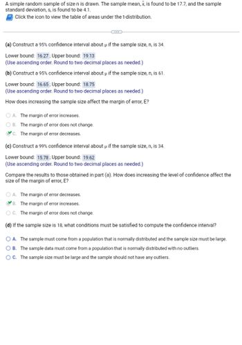 A simple random sample of size \( n \) is drawn. The sample mean, \( \bar{x} \), is found to be 17.7, and the sample standard deviation, \( s \), is found to be 4.1.

Click the icon to view the table of areas under the t-distribution.

---

### (a) Construct a 95% confidence interval about \( \mu \) if the sample size, \( n \), is 34.

- **Lower bound:** 16.27
- **Upper bound:** 19.13

(Use ascending order. Round to two decimal places as needed.)

### (b) Construct a 95% confidence interval about \( \mu \) if the sample size, \( n \), is 61.

- **Lower bound:** 16.65
- **Upper bound:** 18.75

(Use ascending order. Round to two decimal places as needed.)

**How does increasing the sample size affect the margin of error, E?**

- A. The margin of error increases.
- B. The margin of error does not change.
- C. **The margin of error decreases.**

### (c) Construct a 99% confidence interval about \( \mu \) if the sample size, \( n \), is 34.

- **Lower bound:** 15.78
- **Upper bound:** 19.62

(Use ascending order. Round to two decimal places as needed.)

**Compare the results to those obtained in part (a). How does increasing the level of confidence affect the size of the margin of error, E?**

- A. The margin of error decreases.
- B. **The margin of error increases.**
- C. The margin of error does not change.

### (d) If the sample size is 18, what conditions must be satisfied to compute the confidence interval?

- A. The sample must come from a population that is normally distributed and the sample size must be large.
- B. **The sample data must come from a population that is normally distributed with no outliers.**
- C. The sample size must be large and the sample should not have any outliers.