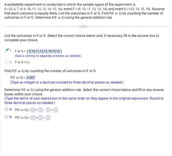 A probability experiment is conducted in which the sample space of the experiment is
S=(5, 6, 7, 8, 9, 10, 11, 12, 13, 14, 15, 16), event F = {9, 10, 11, 12, 13, 14), and event G=(13, 14, 15, 16). Assume
that each outcome is equally likely. List the outcomes in F or G. Find P(F or G) by counting the number of
outcomes in F or G. Determine P(F or G) using the general addition rule.
List the outcomes in F or G. Select the correct choice below and, if necessary, fill in the answer box to
complete your choice.
A. For G= {9,10,11,12,13,14,15,16}
(Use a comma to separate answers as needed.)
B. For G = {}
Find P(F or G) by counting the number of outcomes in F or G.
P(F or G) = 0.667
(Type an integer or a decimal rounded to three decimal places as needed.)
Determine P(F or G) using the general addition rule. Select the correct choice below and fill in any answer
boxes within your choice.
(Type the terms of your expression in the same order as they appear in the original expression. Round to
three decimal places as needed.)
OA. P(F or G)=+
B. P(F or G)=
+