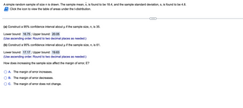 A simple random sample of size \( n \) is drawn. The sample mean, \( \bar{x} \), is found to be 18.4, and the sample standard deviation, \( s \), is found to be 4.8. 
Click the icon to view the table of areas under the t-distribution.

---

**(a)** Construct a 95% confidence interval about \( \mu \) if the sample size, \( n \), is 35.

- Lower bound: \( 16.75 \) ; Upper bound: \( 20.05 \) 
  (Use ascending order. Round to two decimal places as needed.)

**(b)** Construct a 95% confidence interval about \( \mu \) if the sample size, \( n \), is 61.

- Lower bound: \( 17.17 \) ; Upper bound: \( 19.63 \) 
  (Use ascending order. Round to two decimal places as needed.)

How does increasing the sample size affect the margin of error, \( E \)?

- \( \bigcirc \) A. The margin of error increases.
- \( \bigcirc \) B. The margin of error decreases.
- \( \bigcirc \) C. The margin of error does not change.