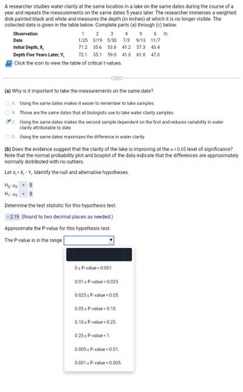 A researcher studies water clarity at the same location in a lake on the same dates during the course of a
year and repeats the measurements on the same dates 5 years later. The researcher immerses a weighted
disk painted black and white and measures the depth (in inches) at which it is no longer visible. The
collected data is given in the table below. Complete parts (a) through (c) below.
Observation
4
5
6
1 2 3
1/25 3/19 5/30 7/3
9/13 11/7
35.6 53.8 41.2 57.3 43.4
72.1 35.1 59.0 41.0 61.0
71.2
47.0
Date
Initial Depth, X₁
Depth Five Years Later, Y₁
Click the icon to view the table of critical t-values.
...
(a) Why is it important to take the measurements on the same date?
OA. Using the same dates makes it easier to remember to take samples.
OB. Those are the same dates that all biologists use to take water clarity samples.
C.
Using the same dates makes the second sample dependent on the first and reduces variability in water
clarity attributable to date.
OD. Using the same dates maximizes the difference in water clarity.
(b) Does the evidence suggest that the clarity of the lake is improving at the x = 0.05 level of significance?
Note that the normal probability plot and boxplot of the data indicate that the differences are approximately
normally distributed with no outliers.
Let d₁=X₁ - Y₁. Identify the null and alternative hypotheses.
Ho: Hd = 0
H₁: Hd < 0
Determine the test statistic for this hypothesis test.
-2.19 (Round to two decimal places as needed.)
Approximate the P-value for this hypothesis test.
The P-value is in the range
0 ≤ P-value < 0.001.
0.01 s P-value < 0.025.
0.025 s P-value < 0.05.
0.05 P-value <0.10.
0.10 s P-value < 0.25.
0.25 s P-value < 1.
0.005s P-value <0.01.
0.001 s P-value < 0.005.