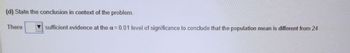 (d) State the conclusion in context of the problem.
There
sufficient evidence at the a= 0.01 level of significance to conclude that the population mean is different from 24.