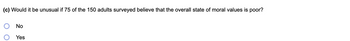 **Question:**

(c) Would it be unusual if 75 of the 150 adults surveyed believe that the overall state of moral values is poor?

**Options:**

- ○ No  
- ○ Yes
