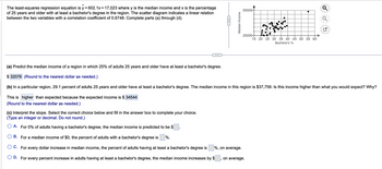 The least-squares regression equation is y = 602.1x + 17,023 where y is the median income and x is the percentage
of 25 years and older with at least a bachelor's degree in the region. The scatter diagram indicates a linear relation
between the two variables with a correlation coefficient of 0.6748. Complete parts (a) through (d).
C
Median Income
55000-
25000
●
(c) Interpret the slope. Select the correct choice below and fill in the answer box to complete your choice.
(Type an integer or decimal. Do not round.)
A. For 0% of adults having a bachelor's degree, the median income is predicted to be $
B. For a median income of $0, the percent of adults with a bachelor's degree is %.
O C. For every dollar increase in median income, the percent of adults having at least a bachelor's degree is %, on average.
OD. For every percent increase in adults having at least a bachelor's degree, the median income increases by $,
on average.
15 20 25 30 35 40 45 50 55 60
Bachelor's %
U
(a) Predict the median income of a region in which 25% of adults 25 years and older have at least a bachelor's degree.
$32076 (Round to the nearest dollar as needed.)
(b) In a particular region, 29.1 percent of adults 25 years and older have at least a bachelor's degree. The median income in this region is $37,759. Is this income higher than what you would expect? Why?
This is higher than expected because the expected income is $ 34544
(Round to the nearest dollar as needed.)