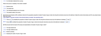 OE. It is information obtained from a survey.
What is the source of variability the random variable?
A. Random errors
B. The sample size
C. The individuals selected to be in the study
D. The question asked in the survey
(e) Construct and interpret a 95% confidence interval for the population proportion of adults 19 years of age or older who bring their cell phone every trip to the bathroom. Select the correct choice below and fill in any answer boxes
within your choice.
(Type integers or decimals rounded to three decimal places as needed. Use ascending order.)
A. There is a
% probability the proportion of adults 19 years of age or older who bring their cell phone every trip to the bathroom is between
B. We are 95% confident the proportion of adults 19 years of age or older who bring their cell phone every trip to the bathroom is between
(f) What ensures that the results of this study are representative of all adults 19 years of age or older?
A. The large sample size
B. The high confidence level
C. Random sampling
D. Sampling from adults 19 years of age or older
and
and