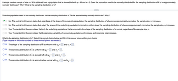 A simple random sample of size n = 36 is obtained from a population that is skewed left with μ = 86 and σ = 2. Does the population need to be normally distributed for the sampling distribution of x̄ to be approximately normally distributed? Why? What is the sampling distribution of x̄?

---

**Does the population need to be normally distributed for the sampling distribution of x̄ to be approximately normally distributed? Why?**

- **A.** ✔️ No. The central limit theorem states that regardless of the shape of the underlying population, the sampling distribution of x̄ becomes approximately normal as the sample size, n, increases.
- **B.** No. The central limit theorem states that only if the shape of the underlying population is normal or uniform does the sampling distribution of x̄ become approximately normal as the sample size, n, increases.
- **C.** Yes. The central limit theorem states that only for underlying populations that are normal is the shape of the sampling distribution of x̄ normal, regardless of the sample size, n.
- **D.** Yes. The central limit theorem states that the sampling variability of nonnormal populations will increase as the sample size increases.

**What is the sampling distribution of x̄? Select the correct choice below and fill in the answer boxes within your choice. (Type integers or decimals rounded to three decimal places as needed.)**

- **A.** The shape of the sampling distribution of x̄ is unknown with μx̄ = [ ] and σx̄ = [ ].
- **B.** The sampling distribution of x̄ is uniform with μx̄ = [ ] and σx̄ = [ ].
- **C.** The sampling distribution of x̄ is skewed left with μx̄ = [ ] and σx̄ = [ ].
- **D.** The sampling distribution of x̄ is approximately normal with μx̄ = [ ] and σx̄ = [ ].