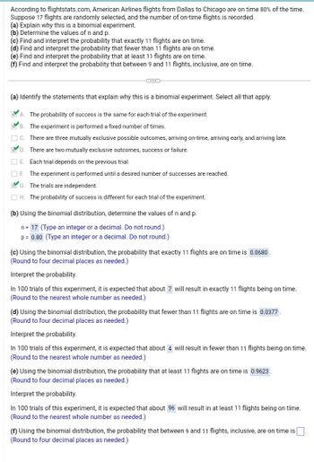 According to flightstats.com, American Airlines flights from Dallas to Chicago are on time 80% of the time.
Suppose 17 flights are randomly selected, and the number of on-time flights is recorded.
(a) Explain why this is a binomial experiment.
(b) Determine the values of n and p.
(c) Find and interpret the probability that exactly 11 flights are on time.
(d) Find and interpret the probability that fewer than 11 flights are on time.
(e) Find and interpret the probability that at least 11 flights are on time.
(f) Find and interpret the probability that between 9 and 11 flights, inclusive, are on time.
(...)
FV
(a) Identify the statements that explain why this is a binomial experiment. Select all that apply.
A
The probability of success is the same for each trial of the experiment.
B.
The experiment is performed a fixed number of times.
C.
There are three mutually exclusive possible outcomes, arriving on-time, arriving early, and arriving late.
There are two mutually exclusive outcomes, success or failure.
EVD.
E.
Each trial depends on the previous trial.
F. The experiment is performed until a desired number of successes are reached.
G. The trials are independent.
H. The probability of success is different for each trial of the experiment.
(b) Using the binomial distribution, determine the values of n and p.
n = 17 (Type an integer or a decimal. Do not round.)
p = 0.80 (Type an integer or a decimal. Do not round.)
(c) Using the binomial distribution, the probability that exactly 11 flights are on time is 0.0680.
(Round to four decimal places as needed.)
Interpret the probability.
In 100 trials of this experiment, it is expected that about 7 will result in exactly 11 flights being on time.
(Round to the nearest whole number as needed.)
(d) Using the binomial distribution, the probability that fewer than 11 flights are on time is 0.0377.
(Round to four decimal places as needed.)
Interpret the probability.
In 100 trials of this experiment, it is expected that about 4 will result in 1
(Round to the nearest whole number as needed.)
than 11 flights being on time.
(e) Using the binomial distribution, the probability that at least 11 flights are on time is 0.9623.
(Round to four decimal places as needed.)
Interpret the probability.
In 100 trials of this experiment, it is expected that about 96 will result in at least 11 flights being on time.
(Round to the nearest whole number as needed.)
(f) Using the binomial distribution, the probability that between 9 and 11 flights, inclusive, are on time is
(Round to four decimal places as needed.)