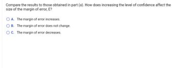 **Question:**

Compare the results to those obtained in part (a). How does increasing the level of confidence affect the size of the margin of error, E?

**Options:**

- **A.** The margin of error increases.
- **B.** The margin of error does not change.
- **C.** The margin of error decreases.