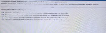 Determine whether the following sampling is dependent or independent. Indicate whether the response variable is qualitative or quantitative.
A researcher wishes to compare annual salaries of patients with and without narcolepsy. She obtains a random sample of 116 patients of each category who work and determines each patient's annual salary.
G
Determine whether the following sampling is dependent or independent.
OA. The sampling is dependent because an individual selected for one sample does dictate which individual is to be in the second sample.
OB. The sampling is dependent because an individual selected for one sample does not dictate which individual is to be in the second sample
OC. The sampling is independent because an individual selected for one sample does dictate which individual is to be in the second sample.
OD. The sampling is independent because an individual selected for one sample does not dictate which individual is to be in the second sample.