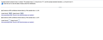 A simple random sample of size n is drawn. The sample mean, x, is found to be 17.7, and the sample standard deviation, s, is found to be 4.1.
Click the icon to view the table of areas under the t-distribution.
(a) Construct a 95% confidence interval about µ if the sample size, n, is 34.
Lower bound: 16.27; Upper bound: 19.13
(Use ascending order. Round to two decimal places as needed.)
(b) Construct a 95% confidence interval about μ if the sample size, n, is 61.
Lower bound:; Upper bound:
(Use ascending order. Round to two decimal places as needed.)