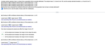 A simple random sample of size n is drawn from a population that is normally distributed. The sample mean, x, is found to be 105, and the sample standard deviation, s, is found to be 10.
(a) Construct a 98% confidence interval about µ if the sample size, n, is 16.
μ
(b) Construct a 98% confidence interval about µ if the sample size, n, is 26.
(c) Construct a 99% confidence interval about u if the sample size, n, is 16.
(d) Could we have computed the confidence intervals in parts (a)-(c) if the population had not been normally distributed?
Click the icon to view the table of areas under the t-distribution.
(a) Construct a 98% confidence interval about µ if the sample size, n, is 16.
μ
Lower bound: 98.5; Upper bound: 111.5
(Use ascending order. Round to one decimal place as needed.)
(b) Construct a 98% confidence interval about µ if the sample size, n, is 26.
Lower bound: 100.1 ; Upper bound: 109.9
(Use ascending order. Round to one decimal place as needed.)
How does increasing the sample size affect the margin of error, E?
A. As the sample size increases, the margin of error stays the same.
B. As the sample size increases, the margin of error decreases.
C. As the sample size increases, the margin of error increases.
(c) Construct a 99% confidence interval about µ if the sample size, n, is 16.
Lower bound:; Upper bound:
(Use ascending order. Round to one decimal place as needed.)