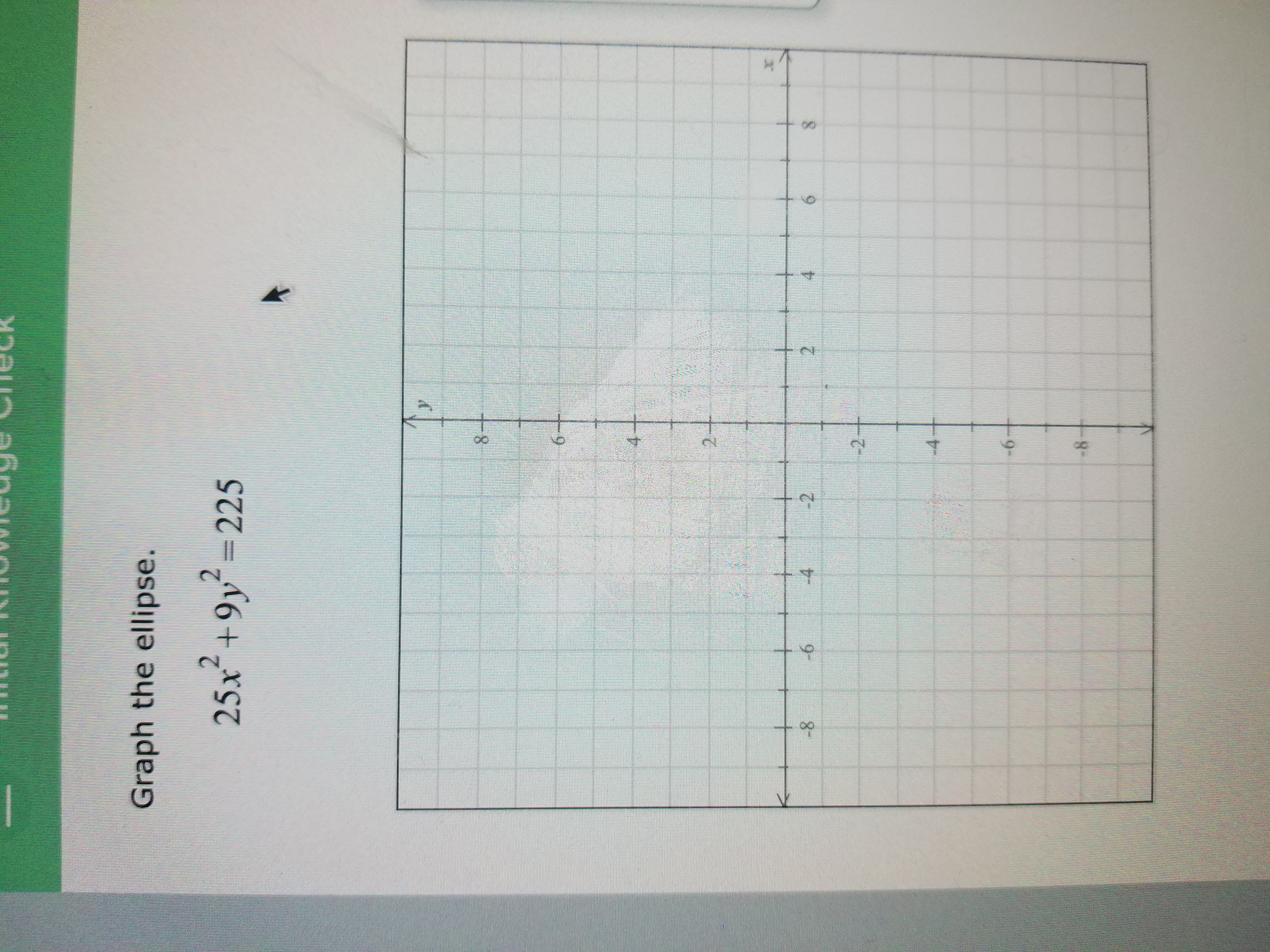 ### Graphing the Ellipse

Given the equation of the ellipse:

\[ 25x^2 + 9y^2 = 225 \]

**Steps to Graph the Ellipse:**

1. **Standard Form of Ellipse Equation:**
   - First, rewrite the equation in standard form by dividing all terms by 225:
   \[
   \frac{x^2}{9} + \frac{y^2}{25} = 1
   \]

2. **Identify the Axes and Center:**
   - The equation is now in the form \(\frac{x^2}{a^2} + \frac{y^2}{b^2} = 1\), where \( a^2 = 9 \) and \( b^2 = 25 \).
   - The center of the ellipse is at the origin (0,0).
   - \( a = 3 \) (horizontal semi-axis) and \( b = 5 \) (vertical semi-axis).

3. **Determine the Orientation:**
   - Since \( b > a \), the major axis is vertical.

4. **Plot the Major and Minor Axes:**
   - Vertical Axis: Extend 5 units up and down from the center, reaching the points (0,5) and (0,-5).
   - Horizontal Axis: Extend 3 units left and right from the center, reaching the points (3,0) and (-3,0).

5. **Draw the Ellipse:**
   - Connect these extremities in a smooth, oval shape to form an ellipse.

**Graph Description:**

- The graph includes a Cartesian coordinate system with labeled axes.
- The x-axis ranges from -8 to 8, and the y-axis ranges from -8 to 8, with a grid to aid in plotting points precisely.
- The ellipse is centered at the origin and stretches further along the y-axis than the x-axis, reflecting the semi-axis lengths identified earlier.