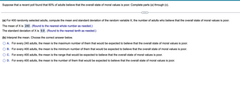 Suppose that a recent poll found that 60% of adults believe that the overall state of moral values is poor. Complete parts (a) through (c).
(a) For 400 randomly selected adults, compute the mean and standard deviation of the random variable X, the number of adults who believe that the overall state of moral values is poor.
The mean of X is 240. (Round to the nearest whole number as needed.)
The standard deviation of X is 9.8. (Round to the nearest tenth as needed.)
(b) Interpret the mean. Choose the correct answer below.
A. For every 240 adults, the mean is the maximum number of them that would be expected to believe that the overall state of moral values is poor.
B. For every 400 adults, the mean is the minimum number of them that would be expected to believe that the overall state of moral values is poor.
C. For every 400 adults, the mean is the range that would be expected to believe that the overall state of moral values is poor.
D. For every 400 adults, the mean is the number of them that would be expected to believe that the overall state of moral values is poor.