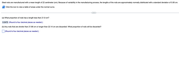 Steel rods are manufactured with a mean length of 22 centimeter (cm). Because of variability in the manufacturing process, the lengths of the rods are approximately normally distributed with a standard deviation of 0.06 cm.
Click the icon to view a table of areas under the normal curve.
(a) What proportion of rods has a length less than 21.9 cm?
0.0475 (Round to four decimal places as needed.)
(b) Any rods that are shorter than 21.86 cm or longer than 22.14 cm are discarded. What proportion of rods will be discarded?
(Round to four decimal places as needed.)