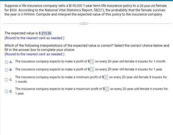 Suppose a life insurance company sells a $190,000 1-year term life insurance policy to a 20-year-old female
for $300. According to the National Vital Statistics Report, 58(21), the probability that the female survives
the year is 0.999544. Compute and interpret the expected value of this policy to the insurance company.
The expected value is $ 213.36.
(Round to the nearest cent as needed.)
Which of the following interpretations of the expected value is correct? Select the correct choice below and
fill in the answer box to complete your choice.
(Round to the nearest cent as needed.)
OA. The insurance company expects to make a profit of $
OB. The insurance company expects to make a profit of $
on every 20-year-old female it insures for 1 month.
on every 20-year-old female it insures for 1 year.
O C.
The insurance company expects to make a minimum profit of $ on every 20-year-old female it insures for
1 month.
O D.
The insurance company expects to make a maximum profit of $ on every 20-year-old female it insures for
1 year.