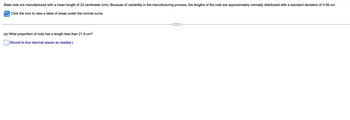 Steel rods are manufactured with a mean length of 22 centimeter (cm). Because of variability in the manufacturing process, the lengths of the rods are approximately normally distributed with a standard deviation of 0.06 cm.
Click the icon to view a table of areas under the normal curve.
(a) What proportion of rods has a length less than 21.9 cm?
(Round to four decimal places as needed.)