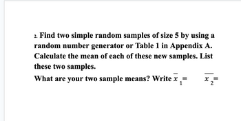 2. Find two simple random samples of size 5 by using a
random number generator or Table 1 in Appendix A.
Calculate the mean of each of these new samples. List
these two samples.
What are your two sample means? Write x₁=
1
X
=
2