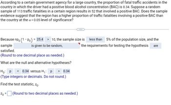 According to a certain government agency for a large country, the proportion of fatal traffic accidents in the
country in which the driver had a positive blood alcohol concentration (BAC) is 0.34. Suppose a random
sample of 113 traffic fatalities in a certain region results in 52 that involved a positive BAC. Does the sample
evidence suggest that the region has a higher proportion of traffic fatalities involving a positive BAC than
the country at the x = 0.05 level of significance?
Because npo (1 - Po) = 25.4 > 10, the sample size is
sample
is given to be random,
satisfied.
(Round to one decimal place as needed.)
What are the null and alternative hypotheses?
less than 5% of the population size, and the
the requirements for testing the hypothesis
are
Ho: P = 0.34 versus H₁: p > 0.34
(Type integers or decimals. Do not round.)
Find the test statistic, Zo
Zo = (Round to two decimal places as needed.)