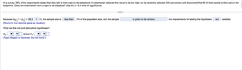 In a survey, 36% of the respondents stated that they talk to their pets on the telephone. A veterinarian believed this result to be too high, so he randomly selected 240 pet owners and discovered that 85 of them spoke to their pet on the
telephone. Does the veterinarian have a right to be skeptical? Use the x = 0.1 level of significance.
Because npo (1-P) = 55.3 > 10, the sample size is
(Round to one decimal place as needed.)
What are the null and alternative hypotheses?
Ho:
versus H₁:
(Type integers or decimals. Do not round.)
less than
5% of the population size, and the sample
is given to be random,
the requirements for testing the hypothesis are satisfied.