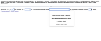 According to a certain government agency for a large country, the proportion of fatal traffic accidents in the country in which the driver had a positive blood alcohol concentration (BAC) is 0.34. Suppose a random sample of 113 traffic
fatalities in a certain region results in 52 that involved a positive BAC. Does the sample evidence suggest that the region has a higher proportion of traffic fatalities involving a positive BAC than the country at the α = 0.05 level
of significance?
Because npo (1-Po)
10, the sample size is
(Round to one decimal place as needed.)
=
5% of the population size, and the sample
can be reasonably assumed to be random,
the requirements for testing the hypothesis
cannot be reasonably assumed to be random,
is given to be random,
is given to not be random,
satisfied.