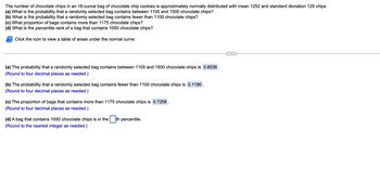 The number of chocolate chips in an 18-ounce bag of chocolate chip cookies is approximately normally distributed with a mean of 1252 and a standard deviation of 129 chips. 

**Questions:**

(a) What is the probability that a randomly selected bag contains between 1100 and 1500 chocolate chips?  
**Answer:** The probability is **0.8536**.  
*(Round to four decimal places as needed.)*

(b) What is the probability that a randomly selected bag contains fewer than 1100 chocolate chips?  
**Answer:** The probability is **0.1190**.  
*(Round to four decimal places as needed.)*

(c) What proportion of bags contains more than 1175 chocolate chips?  
**Answer:** The proportion is **0.7258**.  
*(Round to four decimal places as needed.)*

(d) What is the percentile rank of a bag that contains 1050 chocolate chips?  
**Answer:** A bag with 1050 chocolate chips is in the \[ \ \]th percentile.  
*(Round to the nearest integer as needed.)*

Click the icon to view a table of areas under the normal curve.

**Note:** The placeholders indicate areas where inputs or additional information are typically provided in an educational setting.