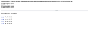 Put the following in order from narrowest to widest interval. Assume the sample size and sample proportion is the same for all four confidence intervals.
(a) 84% confidence interval
(b) 93% confidence interval
(c) 92% confidence interval
(d) 99% confidence interval
Choose the correct answer below.
O A. (d), (c), (b), (a)
B. (a), (b), (c), (d)
c. (d), (b), (c), (a)
D. (a), (c), (b), (d)