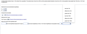 A simple random sample of size n = 40 is drawn from a population. The sample mean is found to be 108.6, and the sample standard deviation is found to be 19.6. Is the population mean greater than 100 at the α = 0.01 level
of significance?
Determine the null and alternative hypotheses.
Ho: μ = 100
H₁: μ> 100
Compute the test statistic.
to = 2.78 (Round to two decimal places as needed.)
Determine the P-value.
The P-value is 0.004. (Round to three decimal places as needed.)
What is the result of the hypothesis test?
the null hypothesis because the P-value is
the level of significance. At the α = 0.01 level of significance, the population mean
less than 100.
different from 100.
greater than 100.
less than 108.6.
different from 108.6.
greater than 108.6.