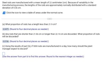 Steel rods are manufactured with a mean length of 22 centimeter (cm). Because of variability in the
manufacturing process, the lengths of the rods are approximately normally distributed with a standard
deviation of 0.06 cm.
Click the icon to view a table of areas under the normal curve.
(a) What proportion of rods has a length less than 21.9 cm?
0.0475 (Round to four decimal places as needed.)
(b) Any rods that are shorter than 21.86 cm or longer than 22.14 cm are discarded. What proportion of rods
will be discarded?
0.0196 (Round to four decimal places as needed.)
(c) Using the results of part (b), if 5000 rods are manufactured in a day, how many should the plant
manager expect to discard?
(Use the answer from part b to find this answer. Round to the nearest integer as needed.)