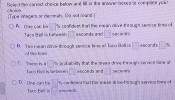 **Question:**

Select the correct choice below and fill in the answer boxes to complete your choice.

(Type integers or decimals. Do not round.)

**Options:**

- **A.** One can be [ ]% confident that the mean drive-through service time of Taco Bell is between [ ] seconds and [ ] seconds.

- **B.** The mean drive-through service time of Taco Bell is [ ] seconds [ ]% of the time.

- **C.** There is a [ ]% probability that the mean drive-through service time of Taco Bell is between [ ] seconds and [ ] seconds.

- **D.** One can be [ ]% confident that the mean drive-through service time of Taco Bell is [ ] seconds.