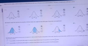 K
Suppose the birth weights of full-term babies are normally distributed with mean 3250 grams and standard deviation o=500 grams. Complete parts (a) through (c) below.
A.
A A A A
3250
3250
2750
3750
3750
2750
2250
4250
3250
4250
2250
3250
2250
(b) Shade the region that represents the proportion of full-term babies who weigh more than 4250 grams. Choose the correct graph below.
1
1
G
3250
4250
OB.
x
Q
OB.
2250
A
(c) Suppose the area under the normal curve to the right of X = 4250 is 0.0228. Provide an interpretation of this result. Select the correct choice below and fill in the answer box to complete your choice
(Type a whole number.)
OA. The probability is 0.0228 that the birth weight of a randomly chosen full-term baby in this population is more than
OB. The probability is 0.0228 that the birth weight of a randomly chosen full-term baby in this population is less than
2750
CECI
Q
3250
OC.
e
ΧΕ
OC.
3250
3750
4250
grams.
grams.
D.
G
x
D.
a