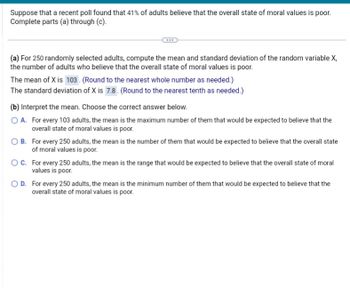 Suppose that a recent poll found that 41% of adults believe that the overall state of moral values is poor.
Complete parts (a) through (c).
(a) For 250 randomly selected adults, compute the mean and standard deviation of the random variable X,
the number of adults who believe that the overall state of moral values is poor.
The mean of X is 103. (Round to the nearest whole number as needed.)
The standard deviation of X is 7.8. (Round to the nearest tenth as needed.)
(b) Interpret the mean. Choose the correct answer below.
O A. For every 103 adults, the mean is the maximum number of them that would be expected to believe that the
overall state of moral values is poor.
OB. For every 250 adults, the mean is the number of them that would be expected to believe that the overall state
of moral values is poor.
OC. For every 250 adults, the mean is the range that would be expected to believe that the overall state of moral
values is poor.
OD. For every 250 adults, the mean is the minimum number of them that would be expected to believe that the
overall state of moral values is poor.