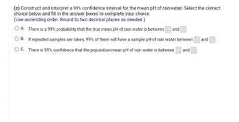 (c) Construct and interpret a 99% confidence interval for the mean pH of rainwater. Select the correct
choice below and fill in the answer boxes to complete your choice.
(Use ascending order. Round to two decimal places as needed.)
O A. There is a 99% probability that the true mean pH of rain water is between and
OB. If repeated samples are taken, 99% of them will have a sample pH of rain water between and
and
O C. There is 99% confidence that the population mean pH of rain water is between