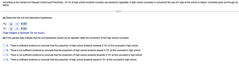 According to the Centers for Disease Control and Prevention, 10.1% of high school students currently use electronic cigarettes. A high school counselor is concerned the use of e-cigs at her school is higher. Complete parts (a) through (c) below.

---

(a) Determine the null and alternative hypotheses.

\[
H_0: \, p \, = \, 0.101
\]

\[
H_1: \, p \, > \, 0.101
\]

(Type integers or decimals. Do not round.)

(b) If the sample data indicate that the null hypothesis should not be rejected, state the conclusion of the high school counselor.

- ○ A. There is sufficient evidence to conclude that the proportion of high school students exceeds 0.101 at this counselor's high school.
- ○ B. There is not sufficient evidence to conclude that the proportion of high school students stayed 0.101 at this counselor's high school.
- ● C. There is not sufficient evidence to conclude that the proportion of high school students exceeds 0.101 at this counselor's high school.
- ○ D. There is sufficient evidence to conclude that the proportion of high school students stayed 0.101 at this counselor's high school.